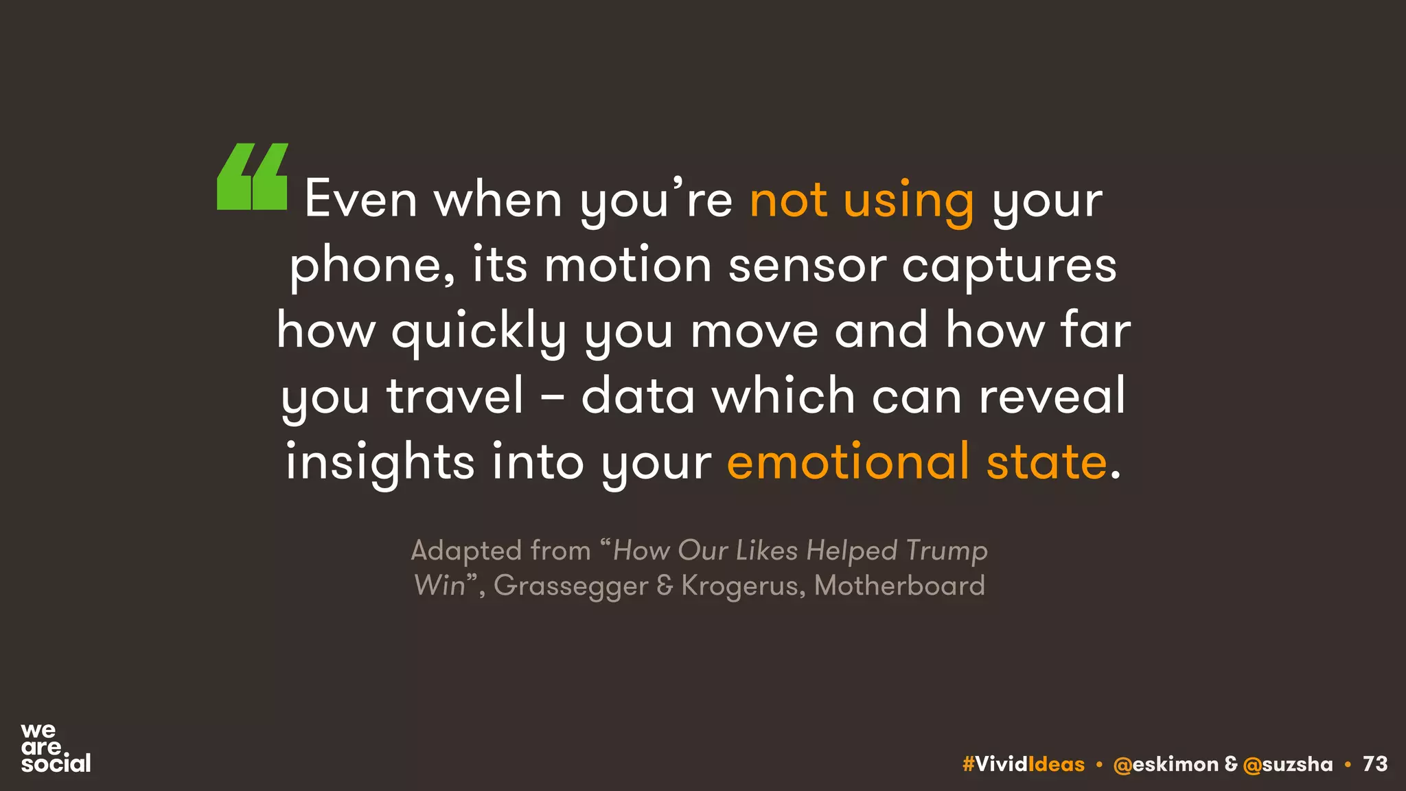 #VividIdeas • @eskimon & @suzsha • 73
Even when you’re not using your
phone, its motion sensor captures
how quickly you move and how far
you travel – data which can reveal
insights into your emotional state.
“
Adapted from “How Our Likes Helped Trump
Win”, Grassegger & Krogerus, Motherboard
 