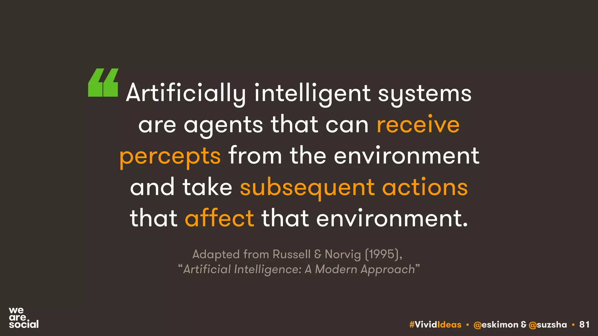 #VividIdeas • @eskimon & @suzsha • 81
Artificially intelligent systems
are agents that can receive
percepts from the environment
and take subsequent actions
that affect that environment.
“
Adapted from Russell & Norvig (1995),
“Artificial Intelligence: A Modern Approach”
 