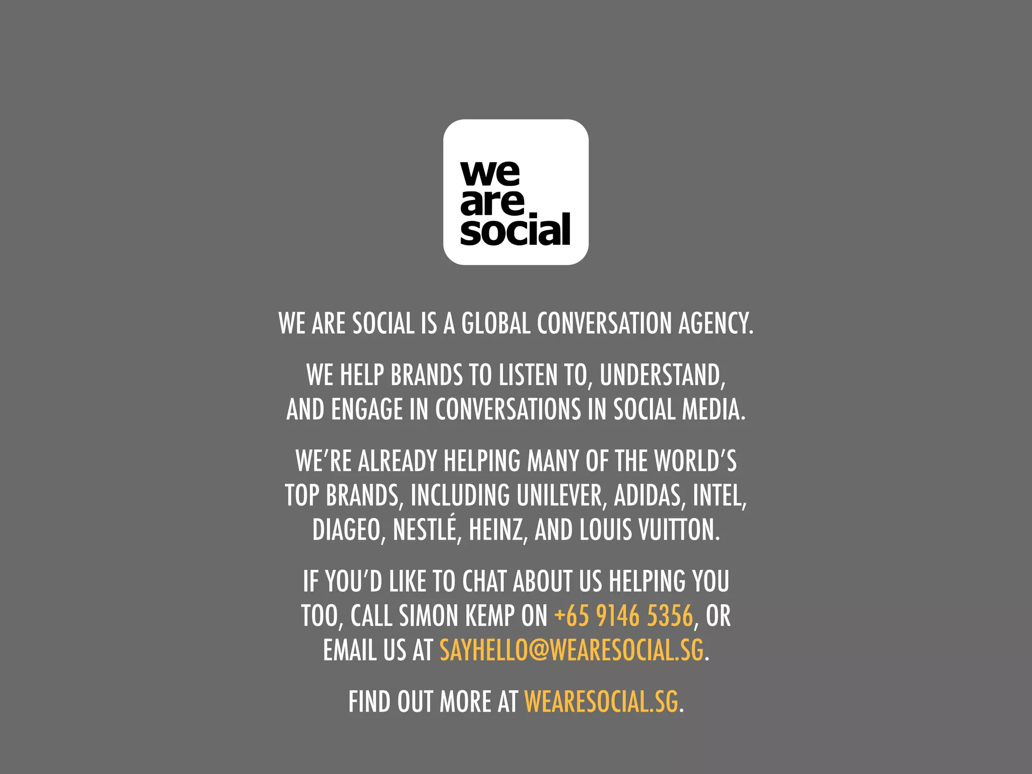 WE ARE SOCIAL IS A GLOBAL CONVERSATION AGENCY.
  WE HELP BRANDS TO LISTEN TO, UNDERSTAND,
AND ENGAGE IN CONVERSATIONS IN SOCIAL MEDIA.
 WE’RE ALREADY HELPING MANY OF THE WORLD’S
TOP BRANDS, INCLUDING UNILEVER, ADIDAS, INTEL,
  DIAGEO, NESTLÉ, HEINZ, AND LOUIS VUITTON.
  IF YOU’D LIKE TO CHAT ABOUT US HELPING YOU
  TOO, CALL SIMON KEMP ON +65 9146 5356, OR
     EMAIL US AT SAYHELLO@WEARESOCIAL.SG.
      FIND OUT MORE AT WEARESOCIAL.SG.
 
