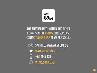 FOR FURTHER INFORMATION AND OTHER
 REPORTS IN THE #SDMW SERIES, PLEASE
CONTACT SIMON KEMP AT WE ARE SOCIAL:

       SAYHELLO@WEARESOCIAL.SG
       @WEARESOCIALSG
       +65 9146 5356
       WEARESOCIAL.SG

                                       3
 