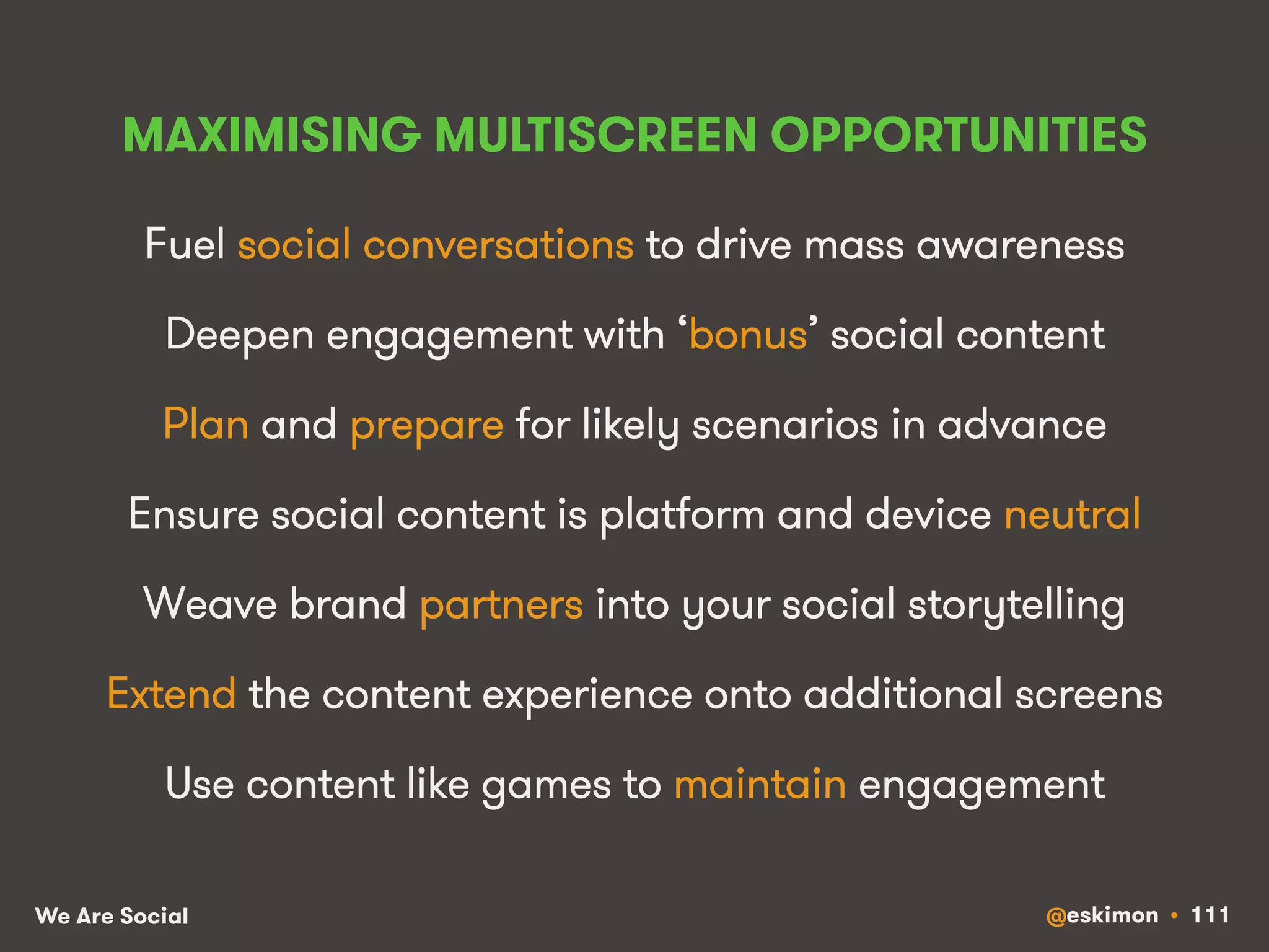 MAXIMISING MULTISCREEN OPPORTUNITIES 
Fuel social conversations to drive mass awareness 
Deepen engagement with ‘bonus’ social content 
Plan and prepare for likely scenarios in advance 
Ensure social content is platform and device neutral 
Weave brand partners into your social storytelling 
Extend the content experience onto additional screens 
Use content like games to maintain engagement 
We Are Social @eskimon • 111 
 