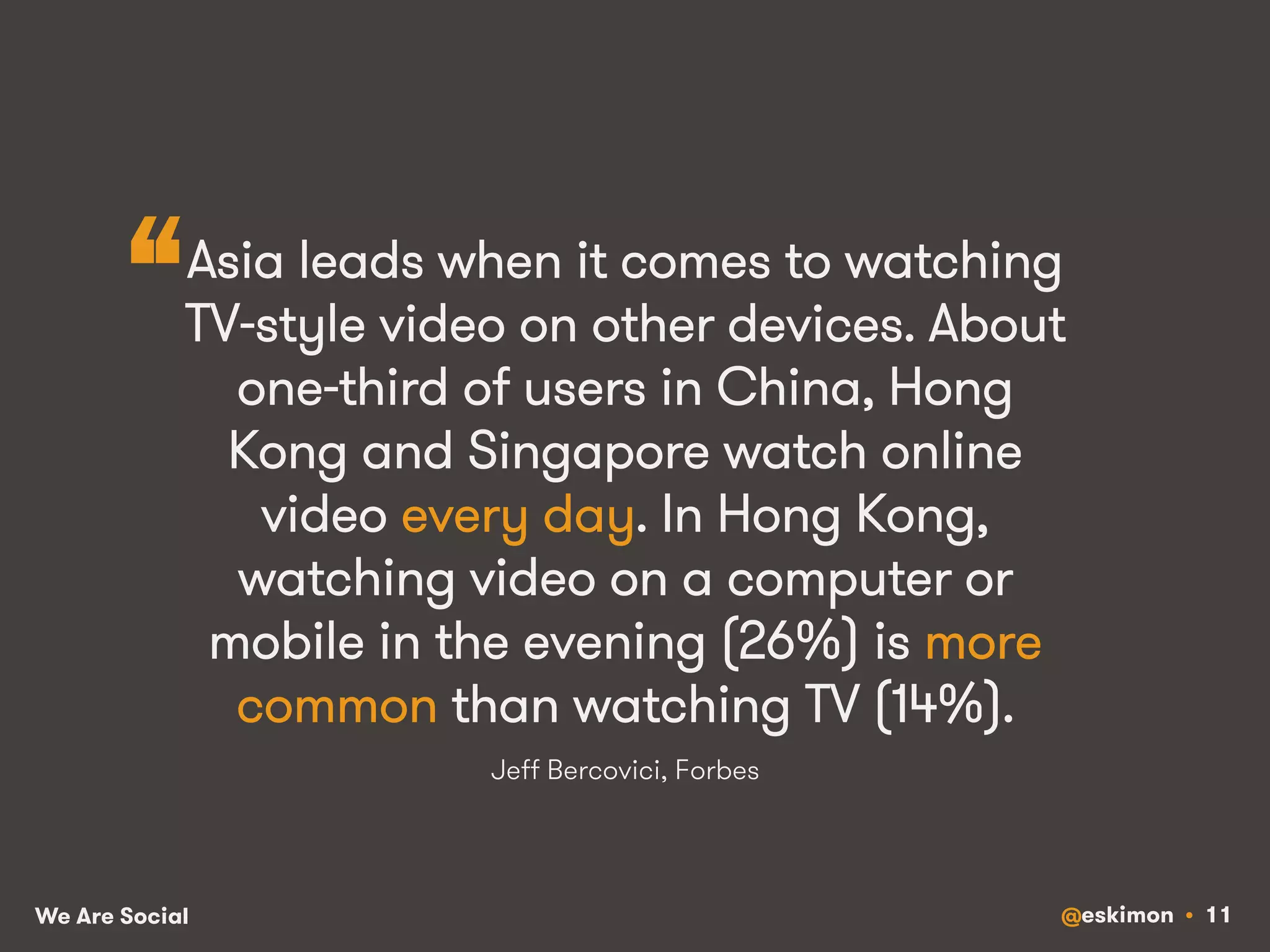 “ 
Asia leads when it comes to watching 
TV-style video on other devices. About 
one-third of users in China, Hong 
Kong and Singapore watch online 
video every day. In Hong Kong, 
watching video on a computer or 
mobile in the evening (26%) is more 
common than watching TV (14%). 
Jeff Bercovici, Forbes 
We Are Social @eskimon • 11 
 