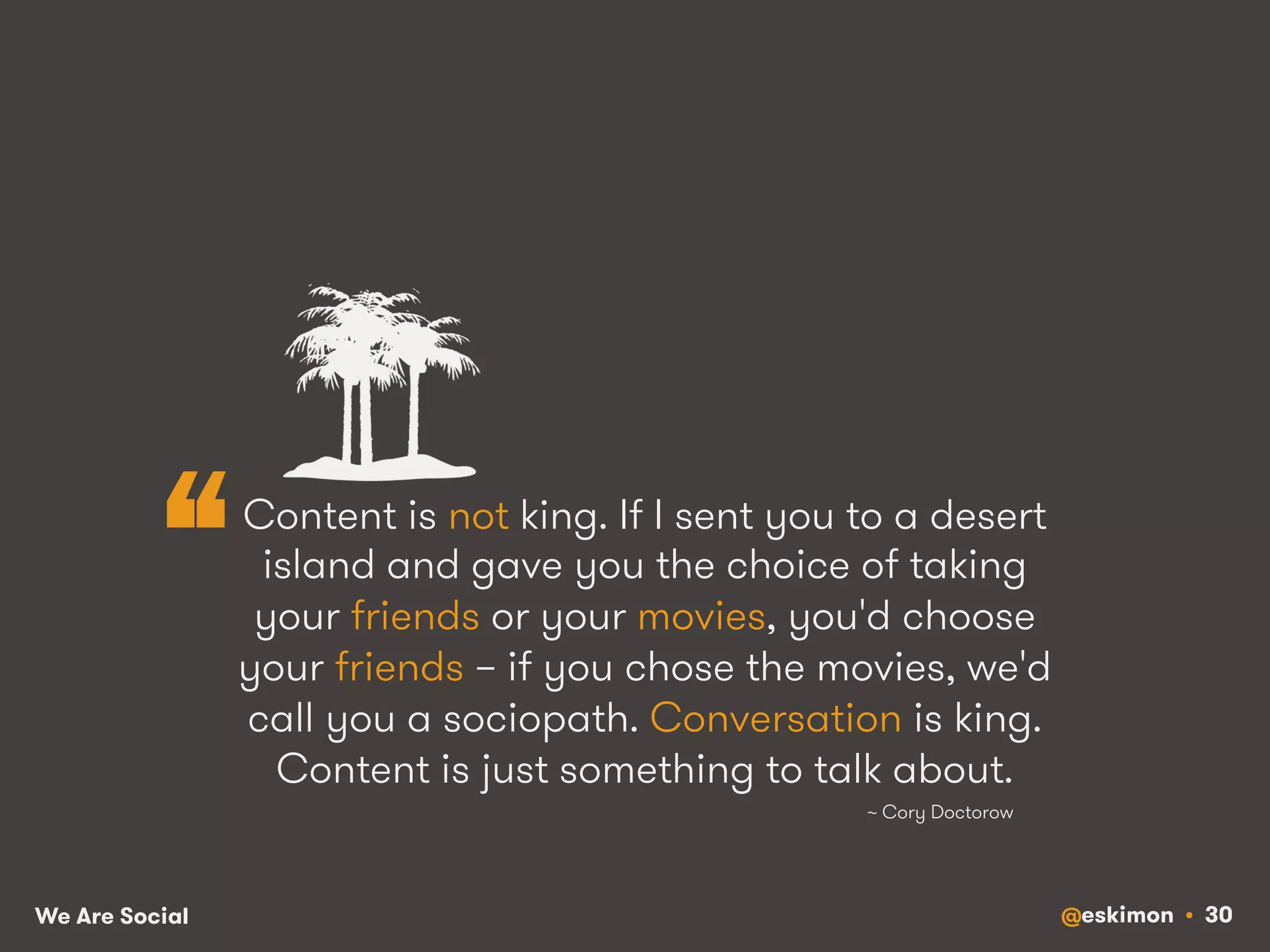 “ Content is not king. If I sent you to a desert 
island and gave you the choice of taking 
your friends or your movies, you'd choose 
your friends – if you chose the movies, we'd 
call you a sociopath. Conversation is king. 
Content is just something to talk about. 
~ Cory Doctorow 
We Are Social @eskimon • 30 
 