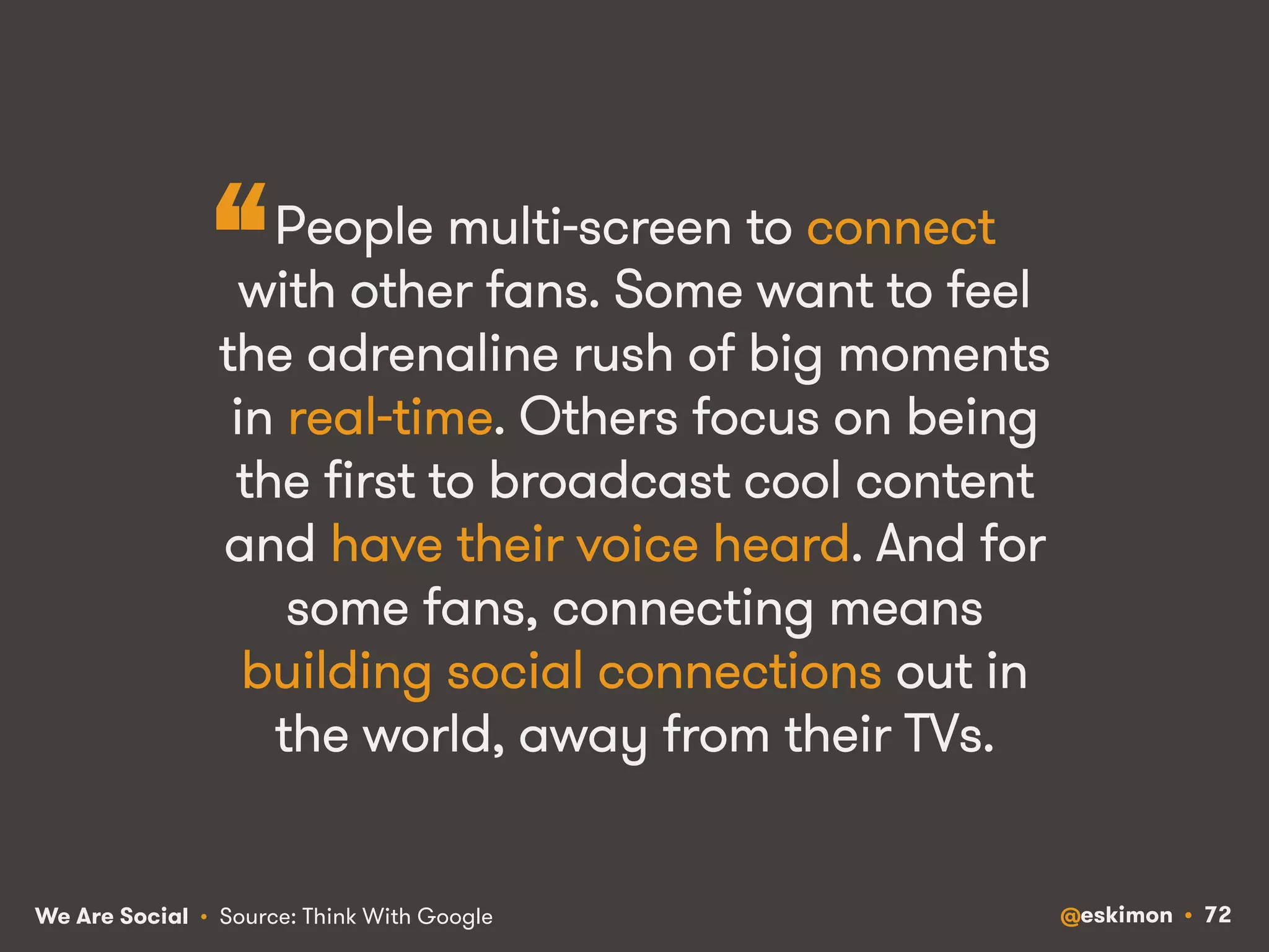 “ 
People multi-screen to connect 
with other fans. Some want to feel 
the adrenaline rush of big moments 
in real-time. Others focus on being 
the first to broadcast cool content 
and have their voice heard. And for 
some fans, connecting means 
building social connections out in 
the world, away from their TVs. 
We Are Social @eskimon • 72 
• Source: Think With Google 
 