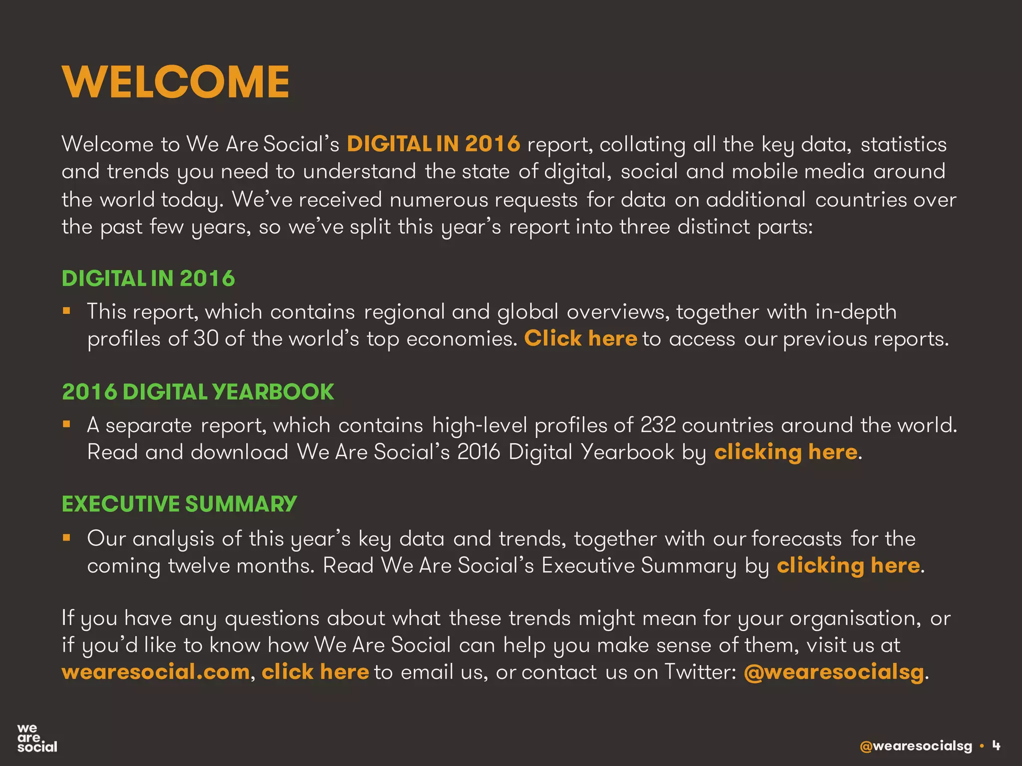 @wearesocialsg • 4
WELCOME
Welcome to We Are Social’s DIGITAL IN 2016 report, collating all the key data, statistics
and trends you need to understand the state of digital, social and mobile media around
the world today. We’ve received numerous requests for data on additional countries over
the past few years, so we’ve split this year’s report into three distinct parts:
DIGITAL IN 2016
§ This report, which contains regional and global overviews, together with in-depth
profiles of 30 of the world’s top economies. Click here to access our previous reports.
2016 DIGITAL YEARBOOK
§ A separate report, which contains high-level profiles of 232 countries around the world.
Read and download We Are Social’s 2016 Digital Yearbook by clicking here.
EXECUTIVE SUMMARY
§ Our analysis of this year’s key data and trends, together with our forecasts for the
coming twelve months. Read We Are Social’s Executive Summary by clicking here.
If you have any questions about what these trends might mean for your organisation, or
if you’d like to know how We Are Social can help you make sense of them, visit us at
wearesocial.com, click here to email us, or contact us on Twitter: @wearesocialsg.
 