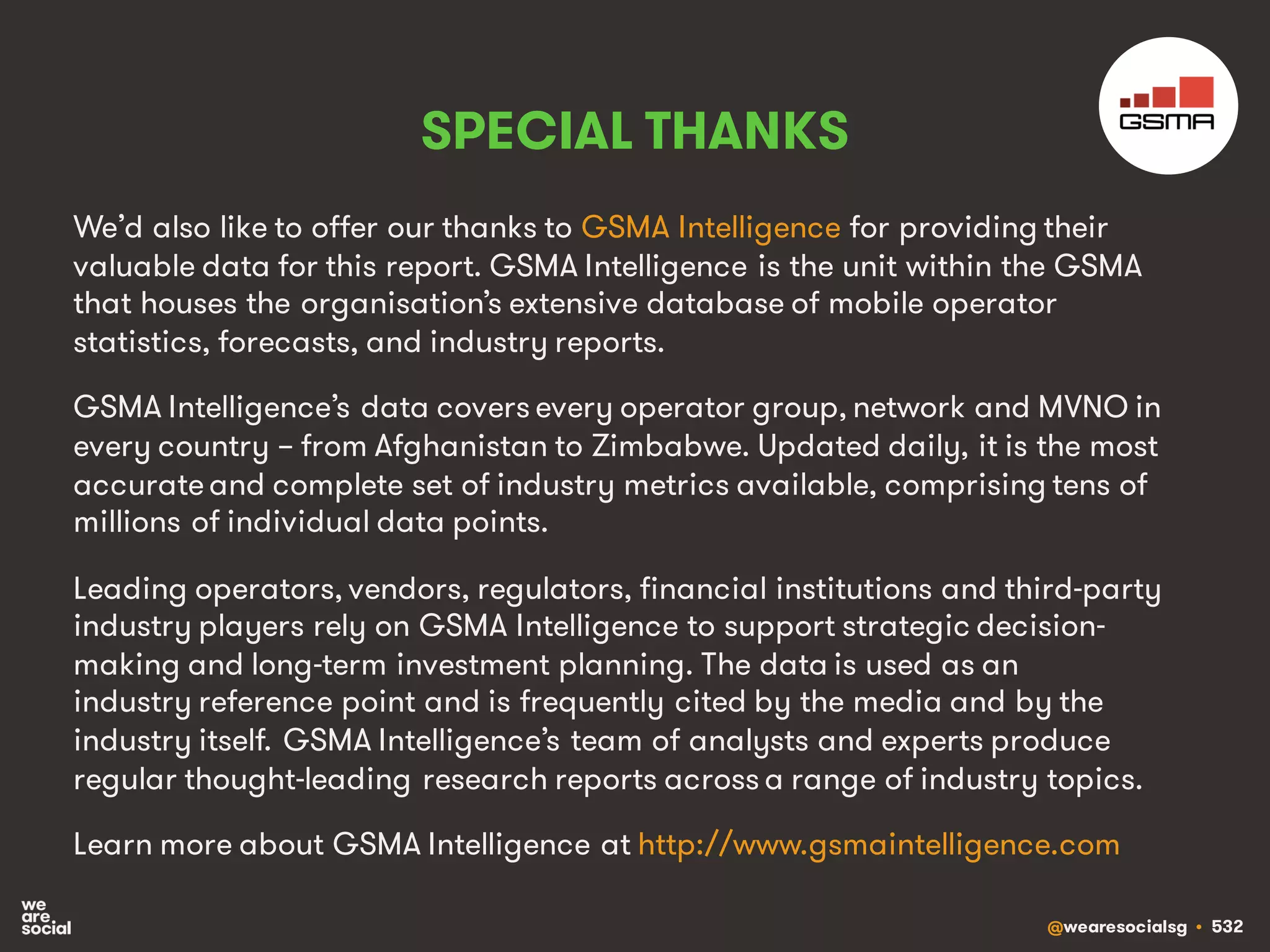 @wearesocialsg • 532
SPECIAL THANKS
We’d also like to offer our thanks to GSMA Intelligence for providing their
valuable data for this report. GSMA Intelligence is the unit within the GSMA
that houses the organisation’s extensive database of mobile operator
statistics, forecasts, and industry reports.
GSMA Intelligence’s data covers every operator group, network and MVNO in
every country – from Afghanistan to Zimbabwe. Updated daily, it is the most
accurateand complete set of industry metrics available, comprising tens of
millions of individual data points.
Leading operators, vendors, regulators, financial institutions and third-party
industry players rely on GSMA Intelligence to support strategic decision-
making and long-term investment planning. The data is used as an
industry reference point and is frequently cited by the media and by the
industry itself. GSMA Intelligence’s team of analysts and experts produce
regular thought-leading research reports across a range of industry topics.
Learn more about GSMA Intelligence at http://www.gsmaintelligence.com
 