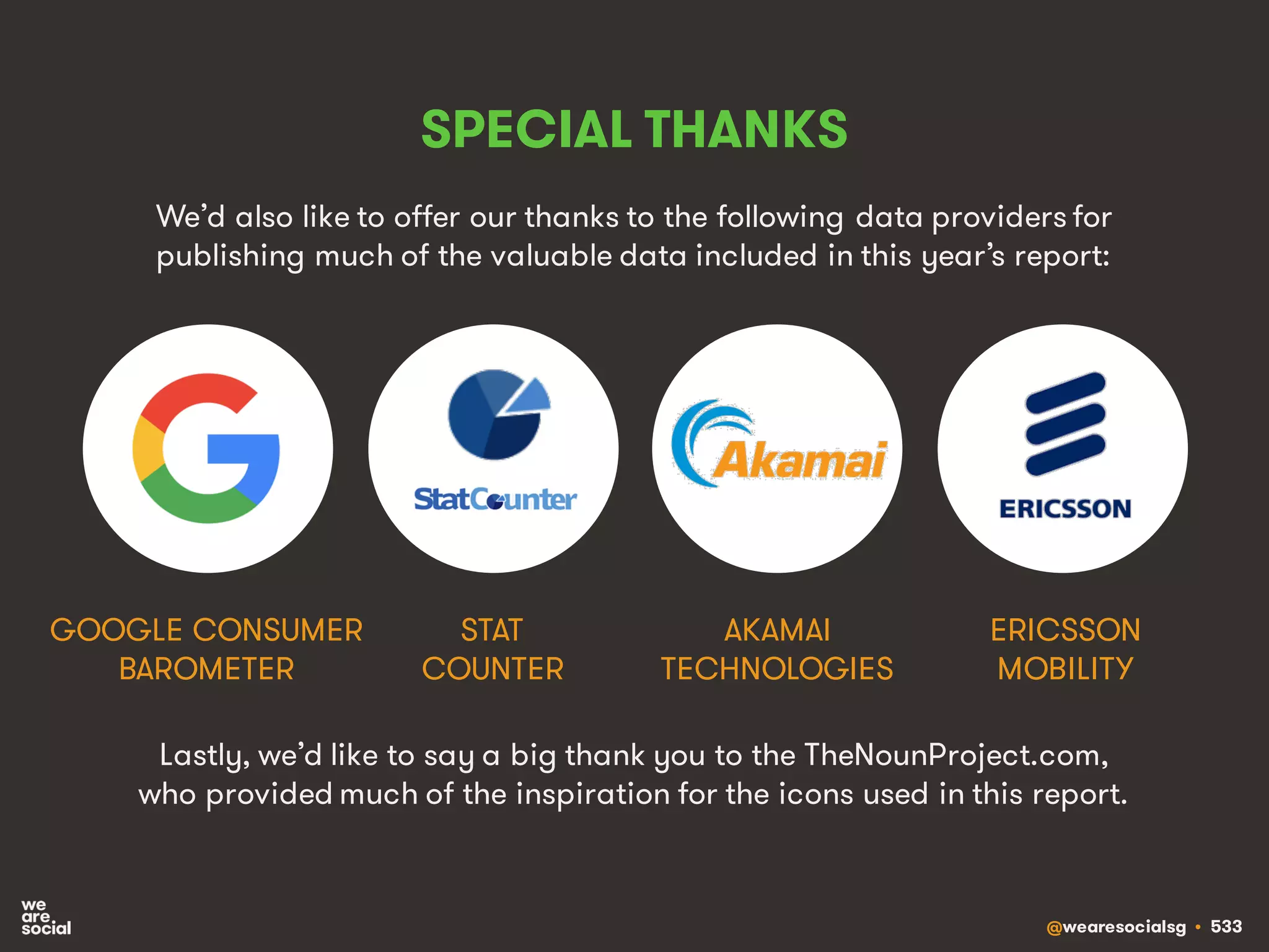 @wearesocialsg • 533
SPECIAL THANKS
We’d also like to offer our thanks to the following data providers for
publishing much of the valuable data included in this year’s report:
STAT
COUNTER
GOOGLE CONSUMER
BAROMETER
ERICSSON
MOBILITY
AKAMAI
TECHNOLOGIES
Lastly, we’d like to say a big thank you to the TheNounProject.com,
who provided much of the inspiration for the icons used in this report.
 