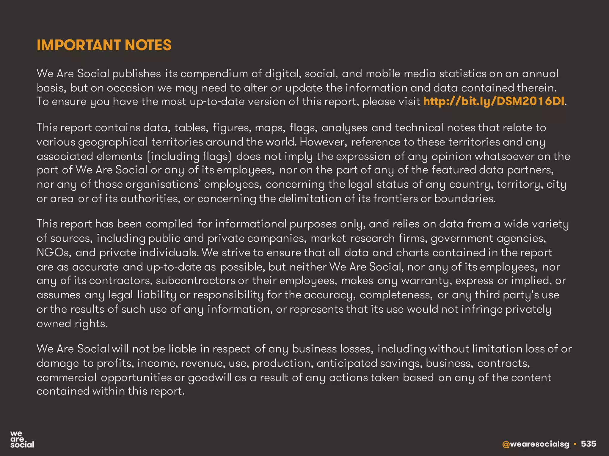 @wearesocialsg • 535
IMPORTANT NOTES
We Are Social publishes its compendium of digital, social, and mobile media statistics on an annual
basis, but on occasion we may need to alter or update the information and data contained therein.
To ensure you have the most up-to-date version of this report, please visit http://bit.ly/DSM2016DI.
This report contains data, tables, figures, maps, flags, analyses and technical notes that relate to
various geographical territories around the world. However, reference to these territories and any
associated elements (including flags) does not imply the expression of any opinion whatsoever on the
part of We Are Social or any of its employees, nor on the part of any of the featured data partners,
nor any of those organisations’ employees, concerning the legal status of any country, territory, city
or area or of its authorities, or concerning the delimitation of its frontiers or boundaries.
This report has been compiled for informational purposes only, and relies on data from a wide variety
of sources, including public and private companies, market research firms, government agencies,
NGOs, and private individuals. We strive to ensure that all data and charts contained in the report
are as accurate and up-to-date as possible, but neither We Are Social, nor any of its employees, nor
any of its contractors, subcontractors or their employees, makes any warranty, express or implied, or
assumes any legal liability or responsibility for the accuracy, completeness, or any third party's use
or the results of such use of any information, or represents that its use would not infringe privately
owned rights.
We Are Social will not be liable in respect of any business losses, including without limitation loss of or
damage to profits, income, revenue, use, production, anticipated savings, business, contracts,
commercial opportunities or goodwill as a result of any actions taken based on any of the content
contained within this report.
 