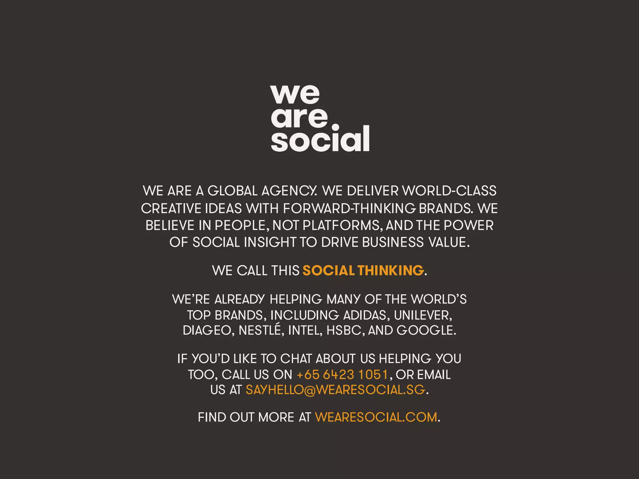 @wearesocialsg • 536
WE ARE A GLOBAL AGENCY. WE DELIVER WORLD-CLASS
CREATIVE IDEAS WITH FORWARD-THINKING BRANDS. WE
BELIEVE IN PEOPLE, NOT PLATFORMS, AND THE POWER
OF SOCIAL INSIGHT TO DRIVE BUSINESS VALUE.
WE CALL THIS SOCIAL THINKING.
WE’RE ALREADY HELPING MANY OF THE WORLD’S
TOP BRANDS, INCLUDING ADIDAS, UNILEVER,
DIAGEO, NESTLÉ, INTEL, HSBC, AND GOOGLE.
IF YOU’D LIKE TO CHAT ABOUT US HELPING YOU
TOO, CALL US ON +65 6423 1051, OR EMAIL
US AT SAYHELLO@WEARESOCIAL.SG.
FIND OUT MORE AT WEARESOCIAL.COM.
 