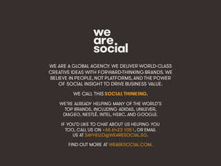 @wearesocialsg • 536
WE ARE A GLOBAL AGENCY. WE DELIVER WORLD-CLASS
CREATIVE IDEAS WITH FORWARD-THINKING BRANDS. WE
BELIEVE IN PEOPLE, NOT PLATFORMS, AND THE POWER
OF SOCIAL INSIGHT TO DRIVE BUSINESS VALUE.
WE CALL THIS SOCIAL THINKING.
WE’RE ALREADY HELPING MANY OF THE WORLD’S
TOP BRANDS, INCLUDING ADIDAS, UNILEVER,
DIAGEO, NESTLÉ, INTEL, HSBC, AND GOOGLE.
IF YOU’D LIKE TO CHAT ABOUT US HELPING YOU
TOO, CALL US ON +65 6423 1051, OR EMAIL
US AT SAYHELLO@WEARESOCIAL.SG.
FIND OUT MORE AT WEARESOCIAL.COM.
 