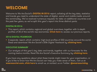 @wearesocialsg • 4
WELCOME
Welcome to We Are Social’s DIGITAL IN 2016 report, collating all the key data, statistics
and trends you need to understand the state of digital, social and mobile media around
the world today. We’ve received numerous requests for data on additional countries over
the past few years, so we’ve split this year’s report into three distinct parts:
DIGITAL IN 2016
§ This report, which contains regional and global overviews, together with in-depth
profiles of 30 of the world’s top economies. Click here to access our previous reports.
2016 DIGITAL YEARBOOK
§ A separate report, which contains high-level profiles of 232 countries around the world.
Read and download We Are Social’s 2016 Digital Yearbook by clicking here.
EXECUTIVE SUMMARY
§ Our analysis of this year’s key data and trends, together with our forecasts for the
coming twelve months. Read We Are Social’s Executive Summary by clicking here.
If you have any questions about what these trends might mean for your organisation, or
if you’d like to know how We Are Social can help you make sense of them, visit us at
wearesocial.com, click here to email us, or contact us on Twitter: @wearesocialsg.
 