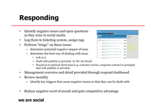 Responding
•   Identify negative issues and open questions
    as they arise in social media
•   Log them in ticketing system, assign tags
•   Perform “triage” on these issues
     – determine potential negative impact of issue
     – determine the best way of dealing with issue
          • Left as is
          • Dealt with publicly or privately by We Are Social
          • Passed on to internal client team (e.g. customer service, corporate comms) to promptly
            deal with publicly or privately
•   Management overview and detail provided through respond dashboard
•   Review monthly
     – identify key triggers that cause negative issues so that they can be dealt with


•   Reduce negative word of mouth and gain competitive advantage
 