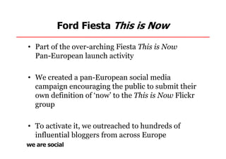 Ford Fiesta This is Now

• Part of the over-arching Fiesta This is Now
  Pan-European launch activity

• We created a pan-European social media
  campaign encouraging the public to submit their
  own definition of ‘now’ to the This is Now Flickr
  group

• To activate it, we outreached to hundreds of
  influential bloggers from across Europe
 