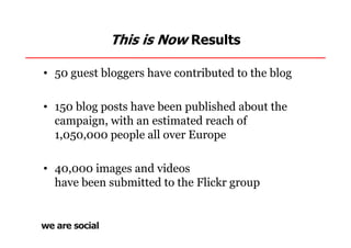 This is Now Results

• 50 guest bloggers have contributed to the blog

• 150 blog posts have been published about the
  campaign, with an estimated reach of
  1,050,000 people all over Europe

• 40,000 images and videos
  have been submitted to the Flickr group
 