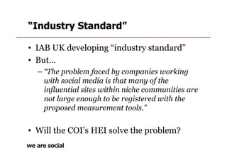 “Industry Standard”

• IAB UK developing “industry standard”
• But…
  – “The problem faced by companies working
    with social media is that many of the
    influential sites within niche communities are
    not large enough to be registered with the
    proposed measurement tools.”


• Will the COI’s HEI solve the problem?
 