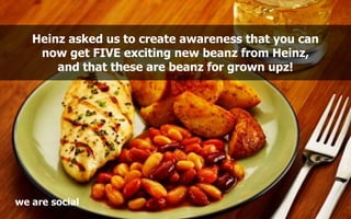 Heinz asked us to create awareness that you can
    now get FIVE exciting new beanz from Heinz,
       and that these are ...