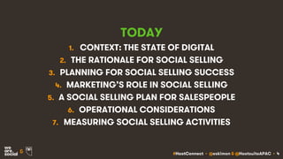 #HootConnect • @eskimon & @HootsuiteAPAC • 4&
TODAY
1. CONTEXT: THE STATE OF DIGITAL
2. THE RATIONALE FOR SOCIAL SELLING
3. PLANNING FOR SOCIAL SELLING SUCCESS
4. MARKETING’S ROLE IN SOCIAL SELLING
5. A SOCIAL SELLING PLAN FOR SALESPEOPLE
6. OPERATIONAL CONSIDERATIONS
7. MEASURING SOCIAL SELLING ACTIVITIES
 