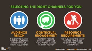 #HootConnect • @eskimon & @HootsuiteAPAC • 50&
SELECTING THE RIGHT CHANNELS FOR YOU
THE ABILITY TO REACH A
VARIETY OF CUSTOMERS
AND PROSPECTS ON A
TIMELY & REGULAR BASIS
THE ABILITY TO SHARE
CONTENT AND ENGAGE
PEOPLE AT EACH STAGE OF
THE ‘BUYER JOURNEY’
AUDIENCE
REACH
CONTEXTUAL
ENGAGEMENT
THE TIME, MONEY AND EFFORT
REQUIRED TO MANAGE &
TRACK ACTIVITIES ACROSS
EACH PLATFORM
RESOURCE
REQUIREMENTS
 