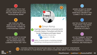 #HootConnect • @eskimon & @HootsuiteAPAC • 53&
USE THIS SECTION TO OUTLINE
YOUR CURRENT ROLE AND
THE ORGANISATION(S) YOU
CURRENTLY WORK FOR / WITH
USE THE ‘SUMMARY’ SECTION
TO INTRODUCE YOURSELF:
YOUR EXPERIENCE, EXPERTISE,
INTERESTS, AND PERSONALITY
USE THE LOCATION OF YOUR
HOME OFFICE. THIS DRIVES
SEARCH RESULTS, SO
PRIORITISE ACCURACY
ADDING DETAILS OF WHERE
YOU STUDIED CAN HELP
REINFORCE CREDIBILITY AND
CONNECT YOU TO ALUMNI
USE A RECENT PHOTO THAT
CLEARLY SHOWS YOUR FACE
AND THAT REINFORCES YOUR
‘PROFESSIONAL BRAND’
1
USE YOUR FULL, REAL
NAME AS YOU’D USE WHEN
INTRODUCING YOURSELF IN
A PROFESSIONAL CONTEXT
2
3
4
5
6
1
2
3
4
5
6
7
7
CHOOSE A DISTINCTIVE BACKGROUND IMAGE THAT CREATES THE RIGHT ‘ATMOSPHERE’
FOR VISITORS TO YOUR PROFILE, AND CONVEYS SOMETHING ABOUT YOUR PERSONALITY
 