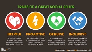 #HootConnect • @eskimon & @HootsuiteAPAC • 62&
TRAITS OF A GREAT SOCIAL SELLER
BE USEFUL; SHARE
THINGS THAT YOUR
AUDIENCE NEEDS, NOT
JUST WHAT HELPS YOU
BE ENTHUSIASTIC; GO
THE EXTRA MILE TO LOOK
FOR OPPORTUNITIES
TO ADD NEW VALUE
HELPFUL PROACTIVE
BE HUMAN; SHOW
SOME PERSONALITY TO
AVOID APPEARING LIKE
A CORPORATE DRONE
GENUINE
BE SOCIABLE; CONNECT
PEOPLE TO EACH OTHER
AND INVITE OTHERS TO
JOIN THE CONVERSATION
INCLUSIVE
 