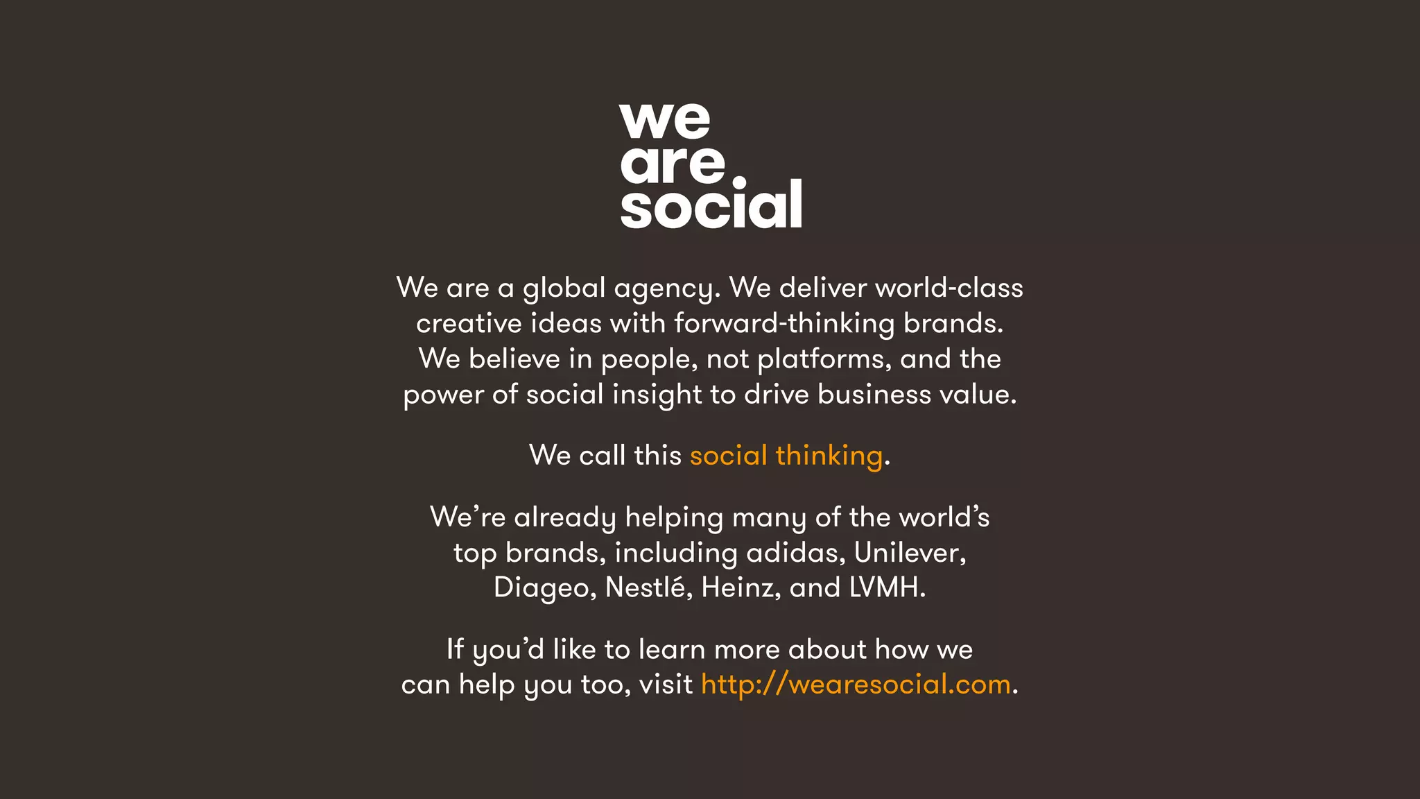 21
We are a global agency. We deliver world-class
creative ideas with forward-thinking brands.
We believe in people, not platforms, and the
power of social insight to drive business value.
We call this social thinking.
We’re already helping many of the world’s
top brands, including adidas, Unilever,
Diageo, Nestlé, Heinz, and LVMH.
If you’d like to learn more about how we
can help you too, visit http://wearesocial.com.
 