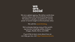 21
We are a global agency. We deliver world-class
creative ideas with forward-thinking brands.
We believe in people, not platforms, and the
power of social insight to drive business value.
We call this social thinking.
We’re already helping many of the world’s
top brands, including adidas, Unilever,
Diageo, Nestlé, Heinz, and LVMH.
If you’d like to learn more about how we
can help you too, visit http://wearesocial.com.
 