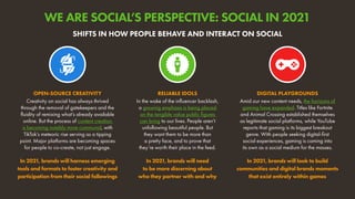 Creativity on social has always thrived
through the removal of gatekeepers and the
fluidity of remixing what’s already available
online. But the process of content creation
is becoming notably more communal, with
TikTok’s meteoric rise serving as a tipping
point. Major platforms are becoming spaces
for people to co-create, not just engage.
In 2021, brands will harness emerging
tools and formats to foster creativity and
participation from their social followings
OPEN-SOURCE CREATIVITY
Amid our new content needs, the horizons of
gaming have expanded. Titles like Fortnite
and Animal Crossing established themselves
as legitimate social platforms, while YouTube
reports that gaming is its biggest breakout
genre. With people seeking digital-first
social experiences, gaming is coming into
its own as a social medium for the masses.
In 2021, brands will look to build
communities and digital brands moments
that exist entirely within games
DIGITAL PLAYGROUNDS
In the wake of the influencer backlash,
a growing emphasis is being placed
on the tangible value public figures
can bring to our lives. People aren’t
unfollowing beautiful people. But
they want them to be more than
a pretty face, and to prove that
they’re worth their place in the feed.
In 2021, brands will need
to be more discerning about
who they partner with and why
RELIABLE IDOLS
SHIFTS IN HOW PEOPLE BEHAVE AND INTERACT ON SOCIAL
WE ARE SOCIAL’S PERSPECTIVE: SOCIAL IN 2021
 