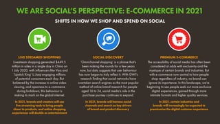 Livestream shopping generated $449.5
million in sales in a single day in China on
1 July 2020, with influencers like Viya and
‘Lipstick King’ Li Jiaqi engaging millions
of potential consumers each day. But
bolstered by the increase in online video
viewing, and openness to e-commerce
during lockdown, this behaviour is
making its mark on the global internet.
In 2021, brands and creators will use
live streaming tools to bring people
closer to products, and online shopping
experiences will double as entertainment
LIVE STREAMED SHOPPING
The accessibility of social media has often been
considered at odds with exclusivity and the
mystique of certain brands and industries. But
with e-commerce now central to how people
shop regardless of industry, no brand can
ignore its importance. In this landscape, we’re
beginning to see people seek out more exclusive
digital experiences, gained through more
intimate formats and higher quality services.
In 2021, certain industries and
brands will increasingly be expected to
premiumise the digital customer experience
PREMIUM E-COMMERCE
‘Omnichannel shopping’ is a phrase that’s
been making the rounds for a few years
now, but data suggests that user behaviour
has now began to truly reflect it. With GWI’s
research finding that social networks have
overtaken search engines as the most popular
method of online brand research for people
aged 16 to 24, social media’s role in the
purchase journey continues to expand.
In 2021, brands will harness social
channels and search as key drivers
of brand and product discovery
SOCIAL DISCOVERY
SHIFTS IN HOW WE SHOP AND SPEND ON SOCIAL
WE ARE SOCIAL’S PERSPECTIVE: E-COMMERCE IN 2021
 