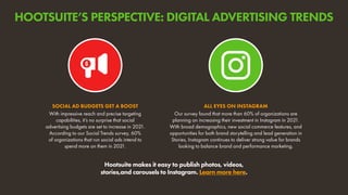 With impressive reach and precise targeting
capabilities, it’s no surprise that social
advertising budgets are set to increase in 2021.
According to our Social Trends survey, 60%
of organizations that run social ads intend to
spend more on them in 2021.
SOCIAL AD BUDGETS GET A BOOST
Our survey found that more than 60% of organizations are
planning on increasing their investment in Instagram in 2021.
With broad demographics, new social commerce features, and
opportunities for both brand storytelling and lead generation in
Stories, Instagram continues to deliver strong value for brands
looking to balance brand and performance marketing.
ALL EYES ON INSTAGRAM
Hootsuite makes it easy to publish photos, videos,
stories,and carousels to Instagram. Learn more here.
HOOTSUITE’S PERSPECTIVE: DIGITAL ADVERTISING TRENDS
 