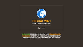 CLICK HERE TO READ OUR DIGITAL 2021 LOCAL COUNTRY
HEADLINES REPORT, WITH ESSENTIAL STATS FOR DIGITAL
ADOPTION IN EVERY COUNTRY AROUND THE WORLD
DIGITAL2021
ESSENTIAL DIGITAL DATA FOR EVERY COUNTRY IN THE WORLD
LOCAL COUNTRY HEADLINES
 
