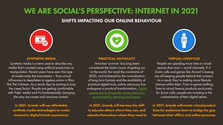 Synthetic media is a term used to describe any
media that’s created using artificial production or
manipulation. Recent years have seen this type
of media enter the mainstream – from virtual
influencers to deepfakes to ageless actors in films
like The Irishman. As a result, they’re starting to lose
the creep factor. People are getting comfortable
with ‘fake’ media and it’s fundamentally changing
the way we create and consume content.
In 2021, brands will use affordable
synthetic media technologies to create
immersive digital brand experiences
SYNTHETIC MEDIA
People are spending more time in virtual
spaces than ever – social channels, 9-5
Zoom calls and games like Animal Crossing
are all keeping people behind their screens.
As a result, they’re making more lifestyle
choices within them. From in-game clothing
lines to virtual beauty products exclusively
for Zoom calls, people are investing in the
customisation of their digital selves.
In 2021, brands will create virtual product
lines for audiences keen to bridge the gap
between their offline and online personas
VIRTUAL LIFESTYLES
‘Armchair activism’ has long been
considered the lazier cousin of getting out
in the world. But amid the constraints of
2020, and bolstered by the normalisation
of long-form formats and the availability of
practical digital tools, online advocacy has
undergone a practical transformation. Digital
spaces are evolving into active arenas for
accountability, learning and impact.
In 2021, brands will harness this shift
to educate others where they can, and
educate themselves where they need to
PRACTICAL ADVOCACY
SHIFTS IMPACTING OUR ONLINE BEHAVIOUR
WE ARE SOCIAL’S PERSPECTIVE: INTERNET IN 2021
 