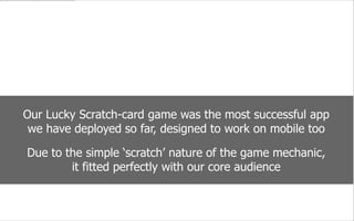 we are social
Our Lucky Scratch-card game was the most successful app
we have deployed so far, designed to work on mobile too
Due to the simple ‘scratch’ nature of the game mechanic,
it ﬁtted perfectly with our core audience
social
we
are
 