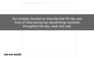 Our strategy focused on ensuring that PG tips was
front of mind during key tea-drinking moments
throughout the day, week and year
 