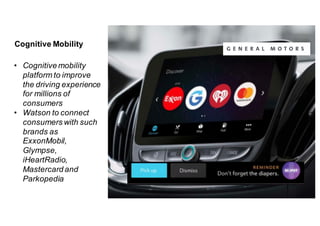 Cognitive  Mobility
• Cognitive  mobility
platform to  improve
the  driving experience
for  millions of  
consumers
• Watson  to  connect
consumers  with  such
brands as
ExxonMobil,  
Glympse,  
iHeartRadio,  
Mastercard and  
Parkopedia
 