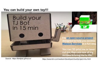Source:   https://ibmtjbot.github.io/
I'm an  open  source  project
designed to  help  you access
Watson  Services in  a  fun way.
You can  3D  print me  or  laser  
cut me,  then use  one of  my
recipes to  bring me  to  life!  
https://www.ibm.com/watson/developercloud/project-­intu.html
You  can  build  your  own  toy!!!
 