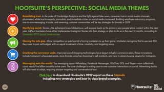 145
Click here to download Hootsuite’s 2019 report on these 5 trends
including new strategies and best-in-class brand examples.
Rebuilding trust. In the wake of Cambridge Analytica and the fight against fake news, consumer trust in social media channels
plummeted, while trust in experts, journalists, and immediate circles on social media increased. Building employee advocacy programs,
one-to-one messaging at scale, and renewing customer communities will be key strategies for brands in 2019.
Closing the ads gap. More competition on paid social is forcing marketers to up their game. Marketers recognize that to see real ROI,
they need to pair ad budgets with an equal investment of time, creativity, and targeting savvy.
Storifying social. Stories—the ephemeral visual slideshows—will surpass feeds as the primary way people share content within the next
year. 64% of marketers have either implemented Instagram Stories into their strategy or plan to do so in the next 12 months, according to
Hootsuite’s 2019 Social Trends survey.
Cracking the commerce code. Improved social shopping technologies have begun to fuel e-commerce sales. These innovations
include Instagram’s shoppable posts, more brands using live streaming to sell products, and new in-stream buying plugins for Instagram.
Messaging eats the world. Top messaging apps—WhatsApp, Facebook Messenger, WeChat, QQ, and Skype—now collectively
count nearly five billion monthly active users. The core challenge is scaling one-to-one customer interactions on social. Advertising tactics
will also need to adapt, requiring sharper targeting and conversational tact.
HOOTSUITE’S PERSPECTIVE: SOCIAL MEDIA THEMES
 