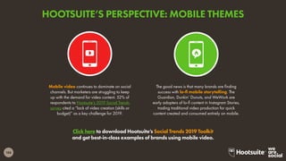 188
Click here to download Hootsuite’s Social Trends 2019 Toolkit
and get best-in-class examples of brands using mobile video.
Mobile video continues to dominate on social
channels. But marketers are struggling to keep
up with the demand for video content. 52% of
respondents to Hootsuite’s 2019 Social Trends
survey cited a “lack of video creation (skills or
budget)” as a key challenge for 2019.
The good news is that many brands are finding
success with lo-fi mobile storytelling. The
Guardian, Dunkin’ Donuts, and WeWork are
early adopters of lo-fi content in Instagram Stories,
trading traditional video production for quick
content created and consumed entirely on mobile.
HOOTSUITE’S PERSPECTIVE: MOBILE THEMES
 