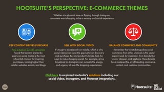 206
Click here to explore Hootsuite’s solutions including our
social video, Instagram, and Pinterest integrations.
Whether at a physical store or flipping through Instagram,
consumers want shopping to be a sensory and social experience.
PwC’s study of 22,481 consumers
found that content shared by
peers on social media is the most
influential channel for inspiring
purchases, ranking higher than
retailer websites, emails, and blogs.
P2P CONTENT DRIVES PURCHASE
It’s tough to do research on mobile, which is why
social videos can close the gap between discovery
and purchase. Beyond product tutorials, look for
ways to make shopping social. For example, a live
broadcast on Instagram can recreate the energy
and urgency of real-life shopping experiences.
SELL WITH SOCIAL VIDEO
Remember that what distinguishes social
commerce from other channels is the social
aspect. Look for inspiration from brands like
Gucci, Glossier, and Sephora. These brands
have mastered the art of blending commerce,
content, and customer communities.
BALANCE COMMERCE AND COMMUNITY
HOOTSUITE’S PERSPECTIVE: E-COMMERCE THEMES
 