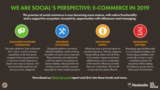 207
Download our Think Forward report and dive into these trends and more.
The promise of social commerce is now becoming more mature, with native functionality
and a supportive ecosystem, boosted by opportunities with influencers and messaging.
The major platforms have enhanced
their ‘native’ social-commerce
capabilities as the tech giants
compete to become gateways to
a new kind of retail experience.
Expect new ways to discover, trial
and recommend products and
services across categories.
ENHANCED PLATFORM
CAPABILITIES
Shoppable platform innovations
will grab headlines, yet the evolving
ecosystem of tools is just as important.
These streamline and optimise the
path from platform to purchase on
brand websites, reducing friction for
business owners and the consumer,
especially for more complex products.
MATURING
ECOSYSTEM
Influencers have a growing impact on
purchase decisions, with top categories
being clothing, shoes, food & drinks,
and cosmetics. Expect more brand
collaborations and an acceleration
of the trend for influencers to build
their own virtual shops. We are still
a long way from peak influence.
INFLUENCER
IMPACT
Messaging apps facilitate sales
in a conversational setting, with
AI providing scalability, and
eventually a move to voice-
controlled purchase. The
next phase will be adding
this feature to group chats in
‘dark social’ environments.
MESSAGING
MATTERS
WE ARE SOCIAL’S PERSPECTIVE: E-COMMERCE IN 2019
 