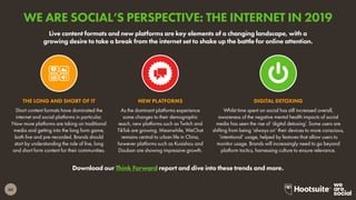 60
Download our Think Forward report and dive into these trends and more.
Live content formats and new platforms are key elements of a changing landscape, with a
growing desire to take a break from the internet set to shake up the battle for online attention.
Short content formats have dominated the
internet and social platforms in particular.
Now more platforms are taking on traditional
media and getting into the long form game,
both live and pre-recorded. Brands should
start by understanding the role of live, long
and short form content for their communities.
THE LONG AND SHORT OF IT
As the dominant platforms experience
some changes to their demographic
reach, new platforms such as Twitch and
TikTok are growing. Meanwhile, WeChat
remains central to urban life in China,
however platforms such as Kuaishou and
Douban are showing impressive growth.
NEW PLATFORMS
Whilst time spent on social has still increased overall,
awareness of the negative mental health impacts of social
media has seen the rise of ‘digital detoxing’. Some users are
shifting from being ‘always on’ their devices to more conscious,
‘intentional’ usage, helped by features that allow users to
monitor usage. Brands will increasingly need to go beyond
platform tactics, harnessing culture to ensure relevance.
DIGITAL DETOXING
WE ARE SOCIAL’S PERSPECTIVE: THE INTERNET IN 2019
 