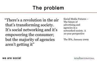 we are social
The problem
“There’s a revolution in the air
that’s transforming society.
It’s social networking and it’s
empowering the consumer;
but the majority of agencies
aren’t getting it”
Social Media Futures –
The future of
advertising and
agencies in a
networked society. A
10-year perspective
The IPA, January 2009
 