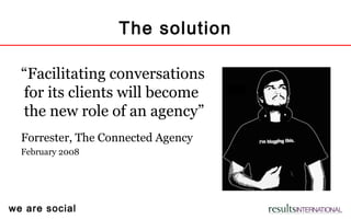 we are social
The solution
“Facilitating conversations
for its clients will become
the new role of an agency”
Forrester, The Connected Agency
February 2008
 