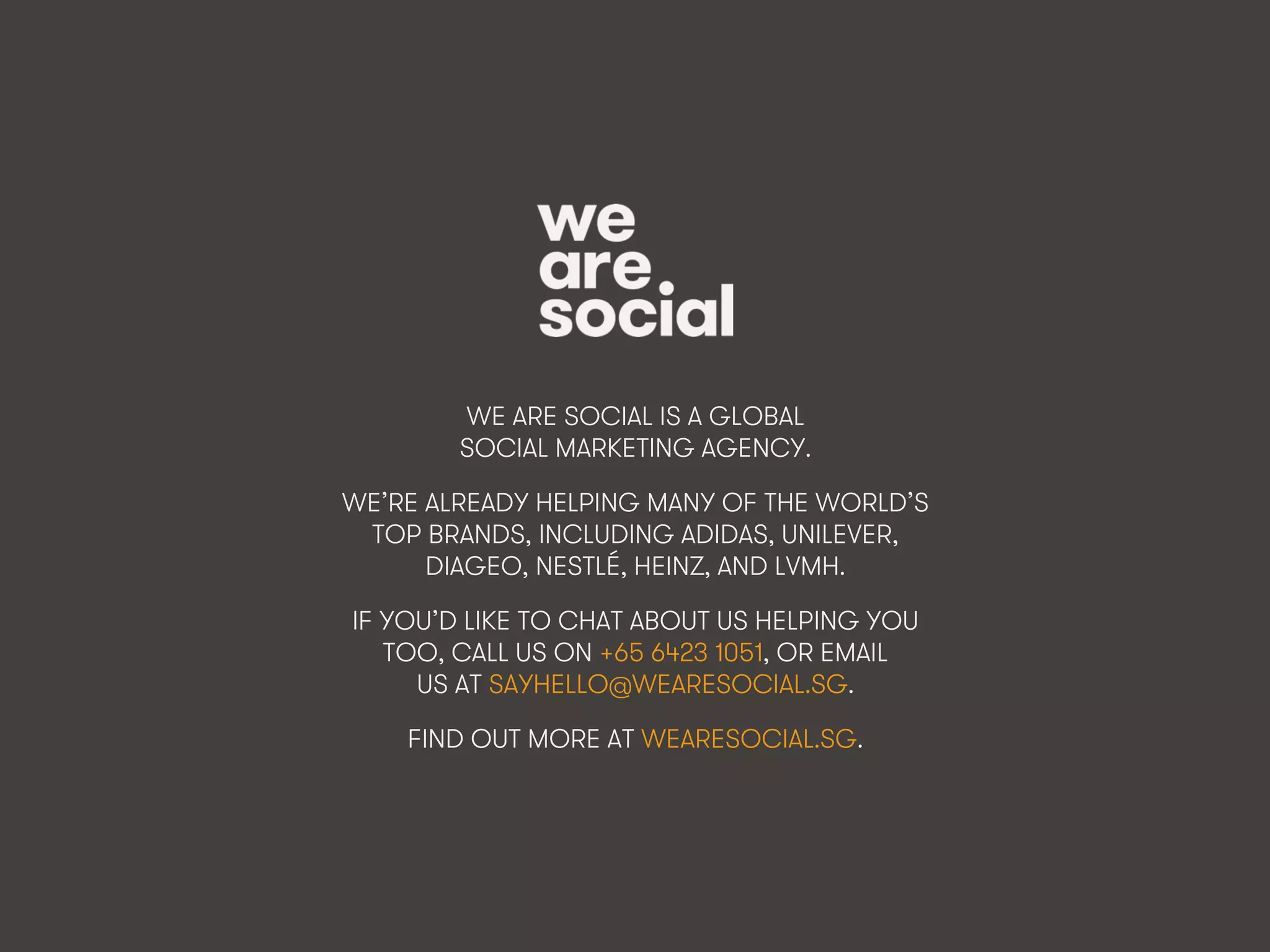 We Are Social @wearesocialsg • 374
WE ARE SOCIAL IS A GLOBAL
SOCIAL MARKETING AGENCY.
WE’RE ALREADY HELPING MANY OF THE WORLD’S
TOP BRANDS, INCLUDING ADIDAS, UNILEVER,
DIAGEO, NESTLÉ, HEINZ, AND LVMH.
IF YOU’D LIKE TO CHAT ABOUT US HELPING YOU
TOO, CALL US ON +65 6423 1051, OR EMAIL
US AT SAYHELLO@WEARESOCIAL.SG.
FIND OUT MORE AT WEARESOCIAL.SG.
 