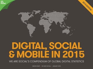 We Are Social @wearesocialsg • 1
DIGITAL, SOCIAL
& MOBILE IN 2015WE ARE SOCIAL’S COMPENDIUM OF GLOBAL DIGITAL STATISTICS
we
are
social
SIMON KEMP • WE ARE SOCIAL • JANUARY 2015
 