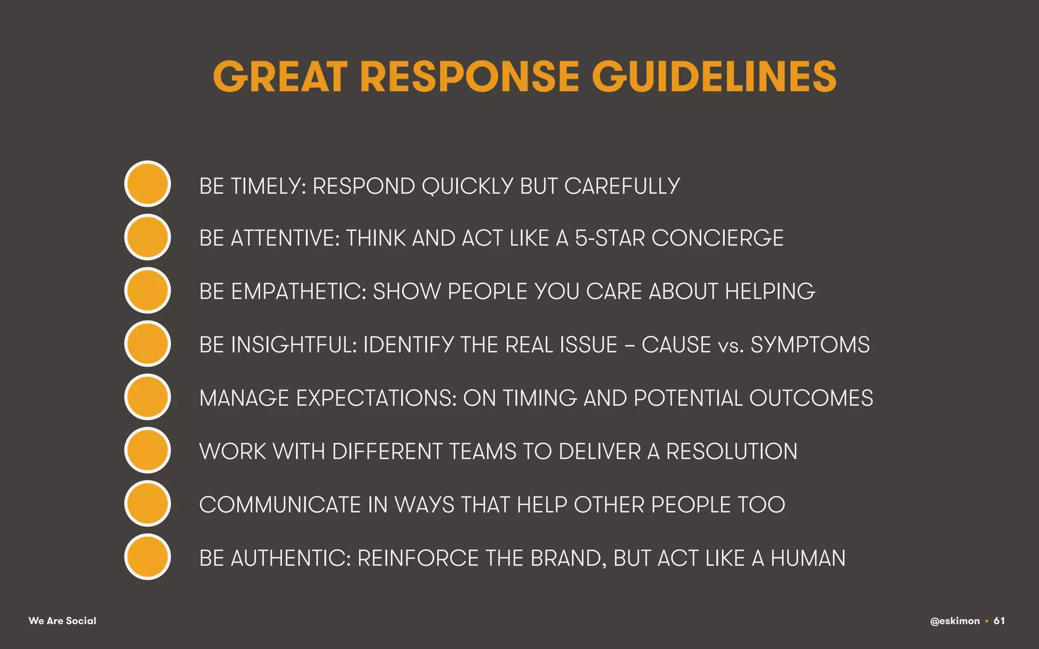 GREAT RESPONSE GUIDELINES
BE TIMELY: RESPOND QUICKLY BUT CAREFULLY
BE ATTENTIVE: THINK AND ACT LIKE A 5-STAR CONCIERGE
BE EMPATHETIC: SHOW PEOPLE YOU CARE ABOUT HELPING
BE INSIGHTFUL: IDENTIFY THE REAL ISSUE – CAUSE vs. SYMPTOMS
MANAGE EXPECTATIONS: ON TIMING AND POTENTIAL OUTCOMES
WORK WITH DIFFERENT TEAMS TO DELIVER A RESOLUTION
COMMUNICATE IN WAYS THAT HELP OTHER PEOPLE TOO
BE AUTHENTIC: REINFORCE THE BRAND, BUT ACT LIKE A HUMAN
We Are Social

@eskimon • 61

 