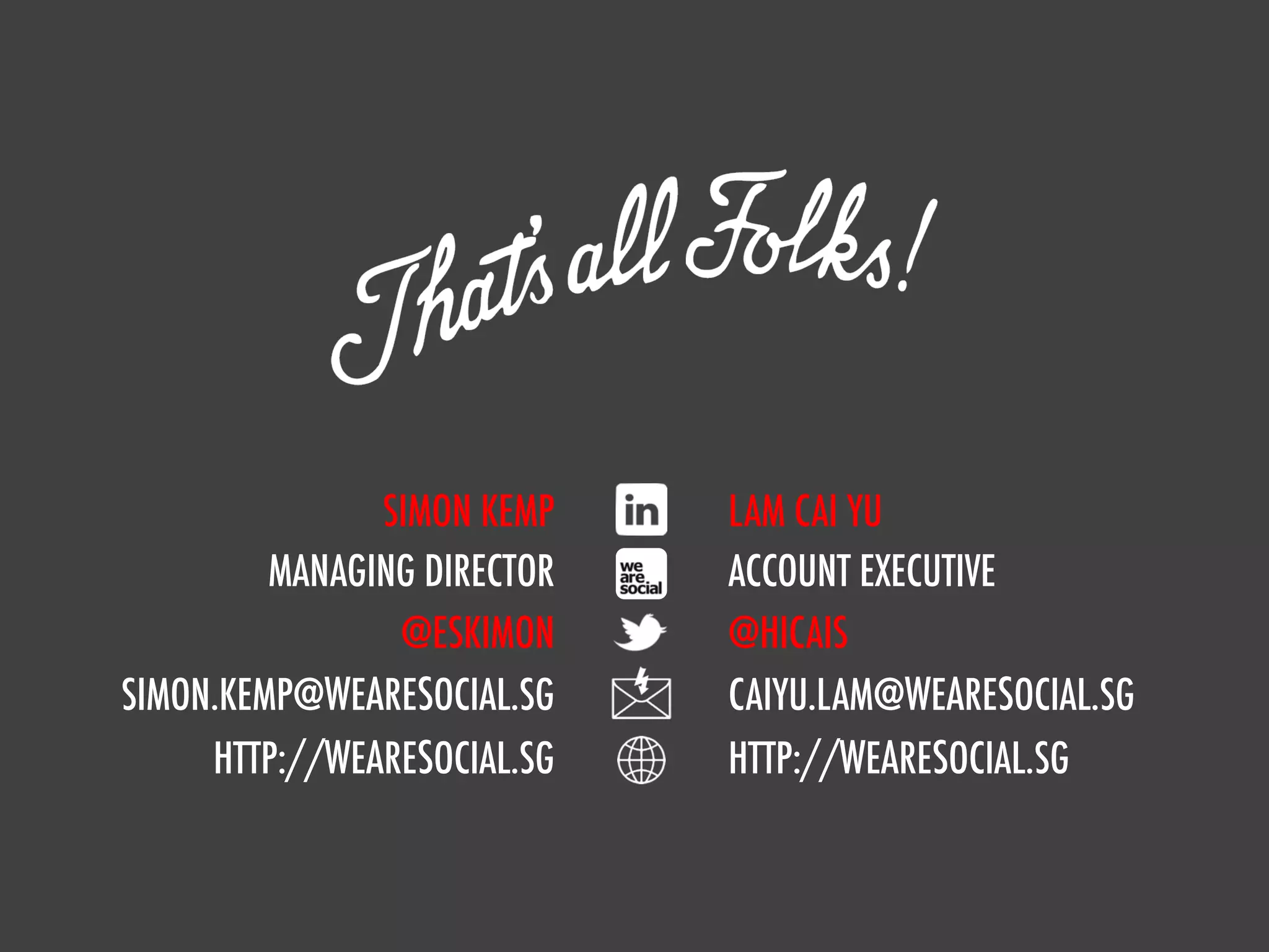 SIMON KEMP    LAM CAI YU
               MANAGING DIRECTOR   ACCOUNT EXECUTIVE
                      @ESKIMON     @HICAIS
      SIMON.KEMP@WEARESOCIAL.SG    CAIYU.LAM@WEARESOCIAL.SG
           HTTP://WEARESOCIAL.SG   HTTP://WEARESOCIAL.SG


we are social
 