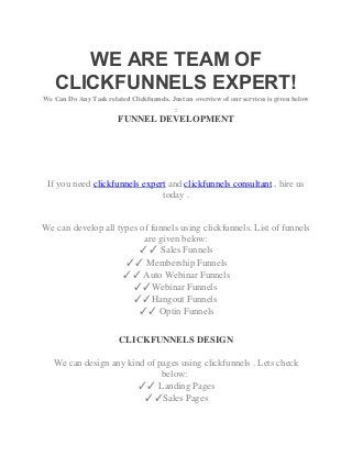 WE ARE TEAM OF
CLICKFUNNELS EXPERT!
We Can Do Any Task related Clickfunnels. Just an overview of our services is given below
:
FUNNEL DEVELOPMENT
If you need clickfunnels expert and clickfunnels consultant , hire us
today .
We can develop all types of funnels using clickfunnels. List of funnels
are given below:
✓✓ Sales Funnels
✓✓ Membership Funnels
✓✓ Auto Webinar Funnels
✓✓Webinar Funnels
✓✓Hangout Funnels
✓✓ Optin Funnels
CLICKFUNNELS DESIGN
We can design any kind of pages using clickfunnels . Lets check
below:
✓✓ Landing Pages
✓✓Sales Pages
 
