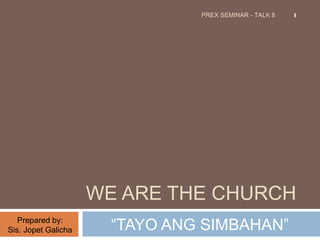 PREX SEMINAR - TALK 8 1 
WE ARE THE CHURCH 
“TAYO ANG SIMBAHAN” 
Prepared by: 
Sis. Jopet Galicha 
 