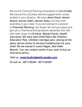 We are the Financial Planning Consultants in LIC of India,
We have all the LIC plans and we suggest which is best
suitable in your situation. We have Jeeva Saral, Jeevan
Anand, Jeevan Sathi, Jeevan Ankur and lots more
according to your need. If you are looking for a session
of Financial Planning, Our Expert will visit your place and
give you a financial planning session absolutely free. We
offer wide range of LIC plans, Mutual Funds, Health
Insurance, We have best Child Plans like Children
Education Plan, Children marriage plan, among all the
plans Jeevan Ankur is the best suitable plan for your
child. We are based in Laxmi Nagar, New Delhi
Branch. You can contact online if you want to buy an
Insurance policy.
Visit us : www.licofindiadelhi.weebly.com
Or call us : 9871130204 9871130204

 