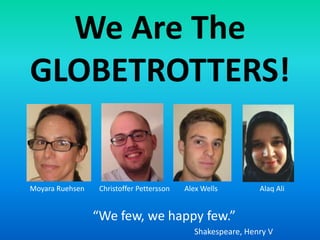 We Are The
GLOBETROTTERS!


Moyara Ruehsen    Christoffer Pettersson   Alex Wells        Alaq Ali


                 “We few, we happy few.”
                                             Shakespeare, Henry V
 
